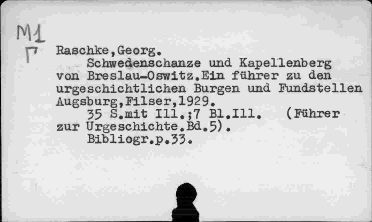 ﻿Ml г
Raschke,Georg,
Schwedenschanze und Kapellenberg von Breslau-0switz.Ein führer zu den urgeschichtlichen Burgen und Fundstellen Augsburg,Filser,1929.
55 S.mit Ill.;7 Bl.Ill.	(Führer
zur Urgeschichte.Bd.5).
Bibliogr.p.53.